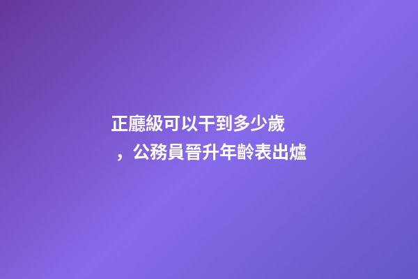 正廳級可以干到多少歲，公務員晉升年齡表出爐-第1張-觀點-玄機派